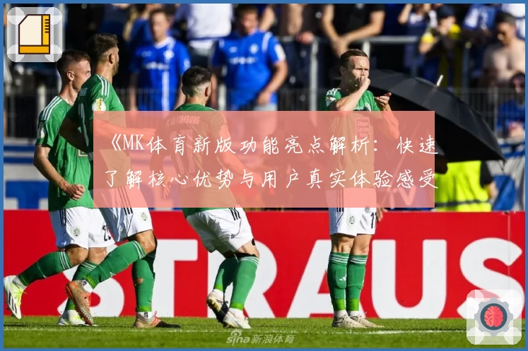 《MK体育新版功能亮点解析：快速了解核心优势与用户真实体验感受》