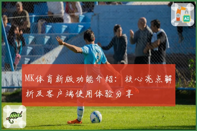 MK体育新版功能介绍：核心亮点解析及客户端使用体验分享